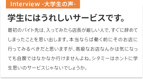 学生にはうれしいサービスです。
最初のバイト先は、入ってみたら店長が厳しい人で、すぐに辞めてしまったことを思い出します。本当ならば働く前にそのお店に行ってみるべきだと思いますが、高級なお店なんかは気になっても自腹ではなかなか行けませんよね。シタミーはホントに学生思いのサービスじゃないでしょうか。