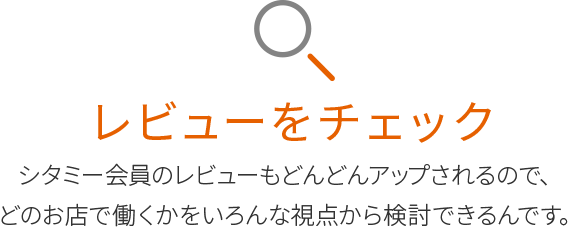 レビューをチェック
シタミー会員のレビューもどんどんアップされるので、
どのお店で働くかをいろんな視点から検討できるんです。