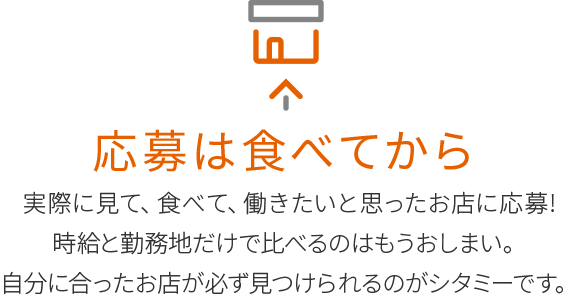 応募は食べてから
実際に見て、食べて、働きたいと思ったお店に応募!
時給と勤務地だけで比べるのはもうおしまい。
自分に合ったお店が必ず見つけられるのがシタミーです。