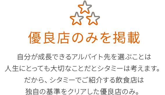 優良店のみを掲載
自分が成長できるアルバイト先を選ぶことは
人生にとっても大切なことだとシタミーは考えます。
だから、シタミーでご紹介する飲食店は
独自の基準をクリアした優良店のみ。