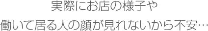 実際にお店の様子や働いて居る人の顔が見れないから不安…