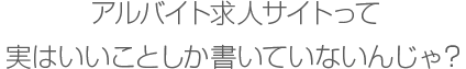 アルバイト求人サイトって実はいいことしか書いていないんじゃ？