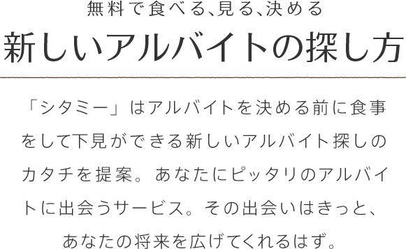 無料で食べる、見る、決める。新しいアルバイトの探し方。
「シタミー」はアルバイトを決める前に食事をして下見ができる新しいアルバイト探しのカタチを提案。あなたにピッタリのアルバイトに出会うサービス。その出会いはきっと、あなたの将来を広げてくれるはず。